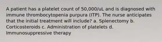 A patient has a platelet count of 50,000/uL and is diagnosed with immune thrombocytopenia purpura (ITP). The nurse anticipates that the initial treatment will include? a. Splenectomy b. Corticosteroids c. Administration of platelets d. Immunosuppressive therapy