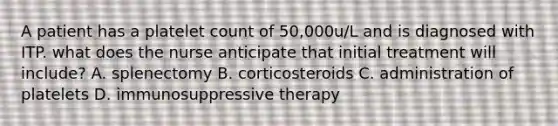 A patient has a platelet count of 50,000u/L and is diagnosed with ITP. what does the nurse anticipate that initial treatment will include? A. splenectomy B. corticosteroids C. administration of platelets D. immunosuppressive therapy