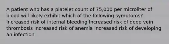 A patient who has a platelet count of 75,000 per microliter of blood will likely exhibit which of the following symptoms? Increased risk of internal bleeding Increased risk of deep vein thrombosis Increased risk of anemia Increased risk of developing an infection