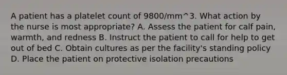 A patient has a platelet count of 9800/mm^3. What action by the nurse is most appropriate? A. Assess the patient for calf pain, warmth, and redness B. Instruct the patient to call for help to get out of bed C. Obtain cultures as per the facility's standing policy D. Place the patient on protective isolation precautions