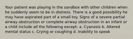 Your patient was playing in the sandbox with other children when he suddenly seem to be in distress. There is a good possibility he may have aspirated part of a small toy. Signs of a severe partial airway obstruction or complete airway obstruction in an infant or a child include all the following except: a. Cyanosis b. Altered mental status c. Crying or coughing d. Inability to speak