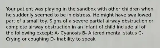 Your patient was playing in the sandbox with other children when he suddenly seemed to be in distress. He might have swallowed part of a small toy. Signs of a severe partial airway obstruction or complete airway obstruction in an infant of child include all of the following except: A- Cyanosis B- Altered mental status C- Crying or coughing D- Inability to speak