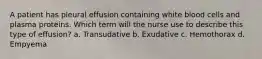 A patient has pleural effusion containing white blood cells and plasma proteins. Which term will the nurse use to describe this type of effusion? a. Transudative b. Exudative c. Hemothorax d. Empyema