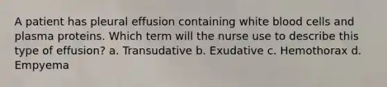 A patient has pleural effusion containing white blood cells and plasma proteins. Which term will the nurse use to describe this type of effusion? a. Transudative b. Exudative c. Hemothorax d. Empyema