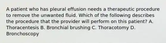 A patient who has pleural effusion needs a therapeutic procedure to remove the unwanted fluid. Which of the following describes the procedure that the provider will perform on this patient? A. Thoracentesis B. Bronchial brushing C. Thoracotomy D. Bronchoscopy