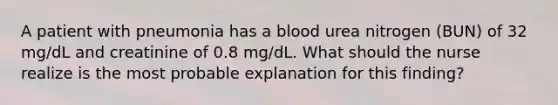 A patient with pneumonia has a blood urea nitrogen (BUN) of 32 mg/dL and creatinine of 0.8 mg/dL. What should the nurse realize is the most probable explanation for this finding?