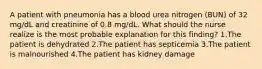 A patient with pneumonia has a blood urea nitrogen (BUN) of 32 mg/dL and creatinine of 0.8 mg/dL. What should the nurse realize is the most probable explanation for this finding? 1.The patient is dehydrated 2.The patient has septicemia 3.The patient is malnourished 4.The patient has kidney damage