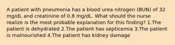 A patient with pneumonia has a blood urea nitrogen (BUN) of 32 mg/dL and creatinine of 0.8 mg/dL. What should the nurse realize is the most probable explanation for this finding? 1.The patient is dehydrated 2.The patient has septicemia 3.The patient is malnourished 4.The patient has kidney damage