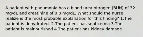 A patient with pneumonia has a blood urea nitrogen (BUN) of 32 mg/dL and creatinine of 0.8 mg/dL. What should the nurse realize is the most probable explanation for this finding? 1.The patient is dehydrated. 2.The patient has septicemia 3.The patient is malnourished 4.The patient has kidney damage