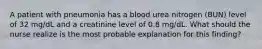 A patient with pneumonia has a blood urea nitrogen (BUN) level of 32 mg/dL and a creatinine level of 0.8 mg/dL. What should the nurse realize is the most probable explanation for this finding?