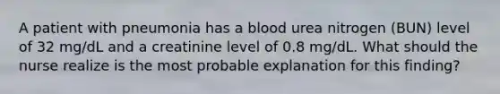 A patient with pneumonia has a blood urea nitrogen (BUN) level of 32 mg/dL and a creatinine level of 0.8 mg/dL. What should the nurse realize is the most probable explanation for this finding?