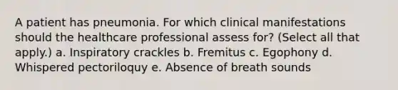 A patient has pneumonia. For which clinical manifestations should the healthcare professional assess for? (Select all that apply.) a. Inspiratory crackles b. Fremitus c. Egophony d. Whispered pectoriloquy e. Absence of breath sounds