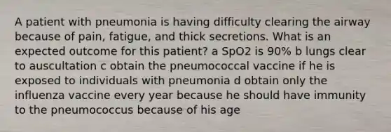 A patient with pneumonia is having difficulty clearing the airway because of pain, fatigue, and thick secretions. What is an expected outcome for this patient? a SpO2 is 90% b lungs clear to auscultation c obtain the pneumococcal vaccine if he is exposed to individuals with pneumonia d obtain only the influenza vaccine every year because he should have immunity to the pneumococcus because of his age