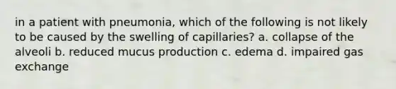 in a patient with pneumonia, which of the following is not likely to be caused by the swelling of capillaries? a. collapse of the alveoli b. reduced mucus production c. edema d. impaired gas exchange