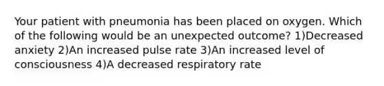 Your patient with pneumonia has been placed on oxygen. Which of the following would be an unexpected outcome? 1)Decreased anxiety 2)An increased pulse rate 3)An increased level of consciousness 4)A decreased respiratory rate