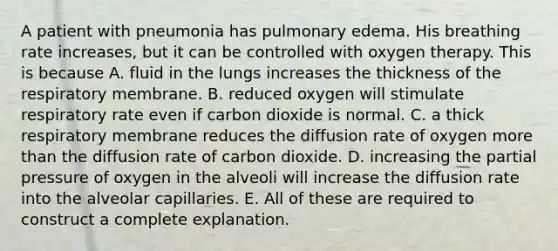 A patient with pneumonia has pulmonary edema. His breathing rate increases, but it can be controlled with oxygen therapy. This is because A. fluid in the lungs increases the thickness of the respiratory membrane. B. reduced oxygen will stimulate respiratory rate even if carbon dioxide is normal. C. a thick respiratory membrane reduces the diffusion rate of oxygen <a href='https://www.questionai.com/knowledge/keWHlEPx42-more-than' class='anchor-knowledge'>more than</a> the diffusion rate of carbon dioxide. D. increasing the partial pressure of oxygen in the alveoli will increase the diffusion rate into the alveolar capillaries. E. All of these are required to construct a complete explanation.