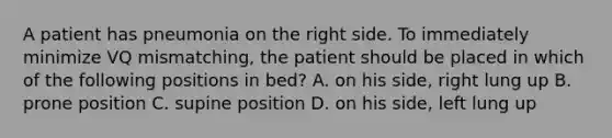 A patient has pneumonia on the right side. To immediately minimize VQ mismatching, the patient should be placed in which of the following positions in bed? A. on his side, right lung up B. prone position C. supine position D. on his side, left lung up