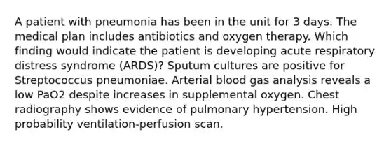 A patient with pneumonia has been in the unit for 3 days. The medical plan includes antibiotics and oxygen therapy. Which finding would indicate the patient is developing acute respiratory distress syndrome (ARDS)? Sputum cultures are positive for Streptococcus pneumoniae. Arterial blood gas analysis reveals a low PaO2 despite increases in supplemental oxygen. Chest radiography shows evidence of pulmonary hypertension. High probability ventilation-perfusion scan.