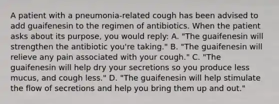 A patient with a pneumonia-related cough has been advised to add guaifenesin to the regimen of antibiotics. When the patient asks about its purpose, you would reply: A. "The guaifenesin will strengthen the antibiotic you're taking." B. "The guaifenesin will relieve any pain associated with your cough." C. "The guaifenesin will help dry your secretions so you produce less mucus, and cough less." D. "The guaifenesin will help stimulate the flow of secretions and help you bring them up and out."