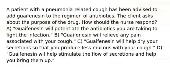 A patient with a pneumonia-related cough has been advised to add guaifenesin to the regimen of antibiotics. The client asks about the purpose of the drug. How should the nurse respond? A) "Guaifenesin will potentiate the antibiotics you are taking to fight the infection." B) "Guaifenesin will relieve any pain associated with your cough." C) "Guaifenesin will help dry your secretions so that you produce less mucous with your cough." D) "Guaifenesin wil help stimulate the flow of secretions and help you bring them up."