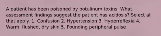 A patient has been poisoned by botulinum toxins. What assessment findings suggest the patient has acidosis? Select all that apply. 1. Confusion 2. Hypertension 3. Hyperreflexia 4. Warm, flushed, dry skin 5. Pounding peripheral pulse