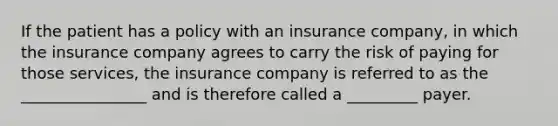 If the patient has a policy with an insurance company, in which the insurance company agrees to carry the risk of paying for those services, the insurance company is referred to as the ________________ and is therefore called a _________ payer.