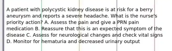 A patient with polycystic kidney disease is at risk for a berry aneurysm and reports a severe headache. What is the nurse's priority action? A. Assess the pain and give a PRN pain medication B. Reassure that this is an expected symptom of the disease C. Assess for neurological changes and check vital signs D. Monitor for hematuria and decreased urinary output