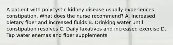 A patient with polycystic kidney disease usually experiences constipation. What does the nurse recommend? A. Increased dietary fiber and increased fluids B. Drinking water until constipation resolves C. Daily laxatives and increased exercise D. Tap water enemas and fiber supplements