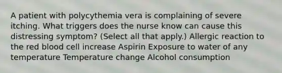 A patient with polycythemia vera is complaining of severe itching. What triggers does the nurse know can cause this distressing symptom? (Select all that apply.) Allergic reaction to the red blood cell increase Aspirin Exposure to water of any temperature Temperature change Alcohol consumption