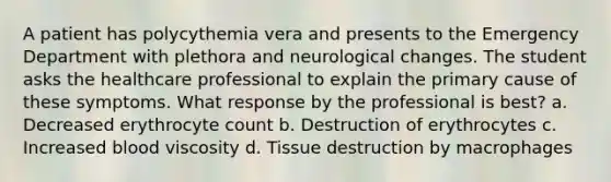 A patient has polycythemia vera and presents to the Emergency Department with plethora and neurological changes. The student asks the healthcare professional to explain the primary cause of these symptoms. What response by the professional is best? a. Decreased erythrocyte count b. Destruction of erythrocytes c. Increased blood viscosity d. Tissue destruction by macrophages