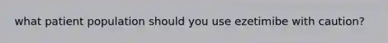 what patient population should you use ezetimibe with caution?