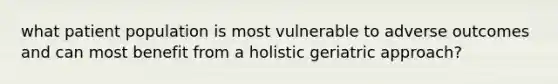 what patient population is most vulnerable to adverse outcomes and can most benefit from a holistic geriatric approach?