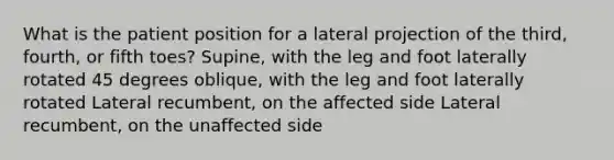 What is the patient position for a lateral projection of the third, fourth, or fifth toes? Supine, with the leg and foot laterally rotated 45 degrees oblique, with the leg and foot laterally rotated Lateral recumbent, on the affected side Lateral recumbent, on the unaffected side