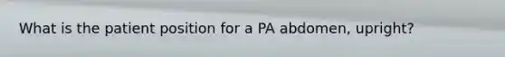 What is the patient position for a PA abdomen, upright?