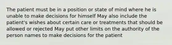 The patient must be in a position or state of mind where he is unable to make decisions for himself May also include the patient's wishes about certain care or treatments that should be allowed or rejected May put other limits on the authority of the person names to make decisions for the patient