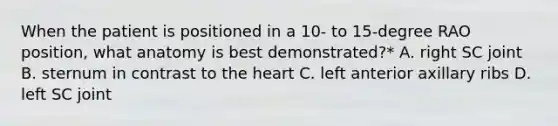 When the patient is positioned in a 10- to 15-degree RAO position, what anatomy is best demonstrated?* A. right SC joint B. sternum in contrast to the heart C. left anterior axillary ribs D. left SC joint