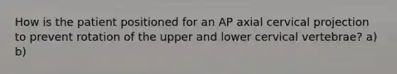 How is the patient positioned for an AP axial cervical projection to prevent rotation of the upper and lower cervical vertebrae? a) b)