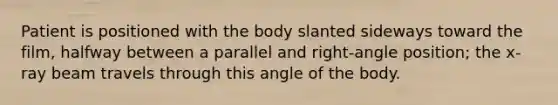 Patient is positioned with the body slanted sideways toward the film, halfway between a parallel and right-angle position; the x-ray beam travels through this angle of the body.