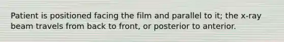 Patient is positioned facing the film and parallel to it; the x-ray beam travels from back to front, or posterior to anterior.