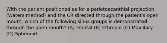 With the patient positioned as for a parietoacanthial projection (Waters method) and the CR directed through the patient's open mouth, which of the following sinus groups is demonstrated through the open mouth? (A) Frontal (B) Ethmoid (C) Maxillary (D) Sphenoid