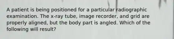 A patient is being positioned for a particular radiographic examination. The x-ray tube, image recorder, and grid are properly aligned, but the body part is angled. Which of the following will result?