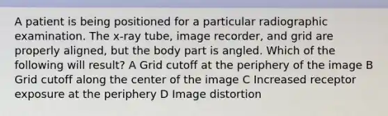 A patient is being positioned for a particular radiographic examination. The x-ray tube, image recorder, and grid are properly aligned, but the body part is angled. Which of the following will result? A Grid cutoff at the periphery of the image B Grid cutoff along the center of the image C Increased receptor exposure at the periphery D Image distortion