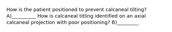 How is the patient positioned to prevent calcaneal tilting? A)__________ How is calcaneal titling identified on an axial calcaneal projection with poor positioning? B)_________