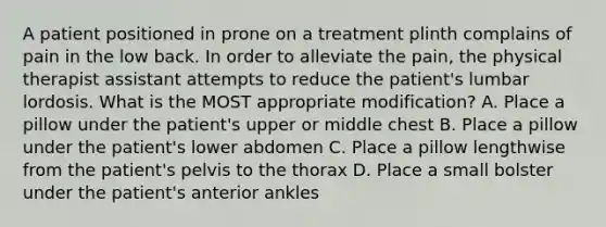 A patient positioned in prone on a treatment plinth complains of pain in the low back. In order to alleviate the pain, the physical therapist assistant attempts to reduce the patient's lumbar lordosis. What is the MOST appropriate modification? A. Place a pillow under the patient's upper or middle chest B. Place a pillow under the patient's lower abdomen C. Place a pillow lengthwise from the patient's pelvis to the thorax D. Place a small bolster under the patient's anterior ankles