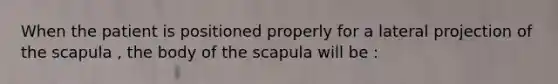 When the patient is positioned properly for a lateral projection of the scapula , the body of the scapula will be :