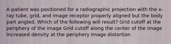 A patient was positioned for a radiographic projection with the x-ray tube, grid, and image receptor properly aligned but the body part angled. Which of the following will result? Grid cutoff at the periphery of the image Grid cutoff along the center of the image Increased density at the periphery Image distortion