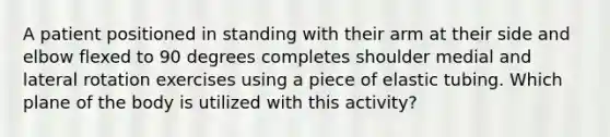 A patient positioned in standing with their arm at their side and elbow flexed to 90 degrees completes shoulder medial and lateral rotation exercises using a piece of elastic tubing. Which plane of the body is utilized with this activity?