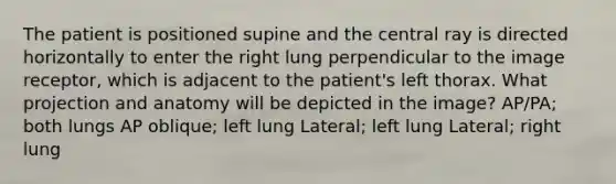 The patient is positioned supine and the central ray is directed horizontally to enter the right lung perpendicular to the image receptor, which is adjacent to the patient's left thorax. What projection and anatomy will be depicted in the image? AP/PA; both lungs AP oblique; left lung Lateral; left lung Lateral; right lung