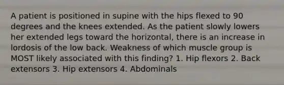 A patient is positioned in supine with the hips flexed to 90 degrees and the knees extended. As the patient slowly lowers her extended legs toward the horizontal, there is an increase in lordosis of the low back. Weakness of which muscle group is MOST likely associated with this finding? 1. Hip flexors 2. Back extensors 3. Hip extensors 4. Abdominals