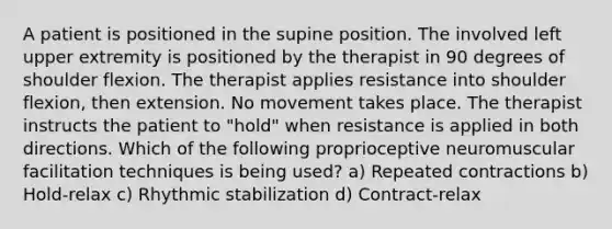 A patient is positioned in the supine position. The involved left upper extremity is positioned by the therapist in 90 degrees of shoulder flexion. The therapist applies resistance into shoulder flexion, then extension. No movement takes place. The therapist instructs the patient to "hold" when resistance is applied in both directions. Which of the following proprioceptive neuromuscular facilitation techniques is being used? a) Repeated contractions b) Hold-relax c) Rhythmic stabilization d) Contract-relax